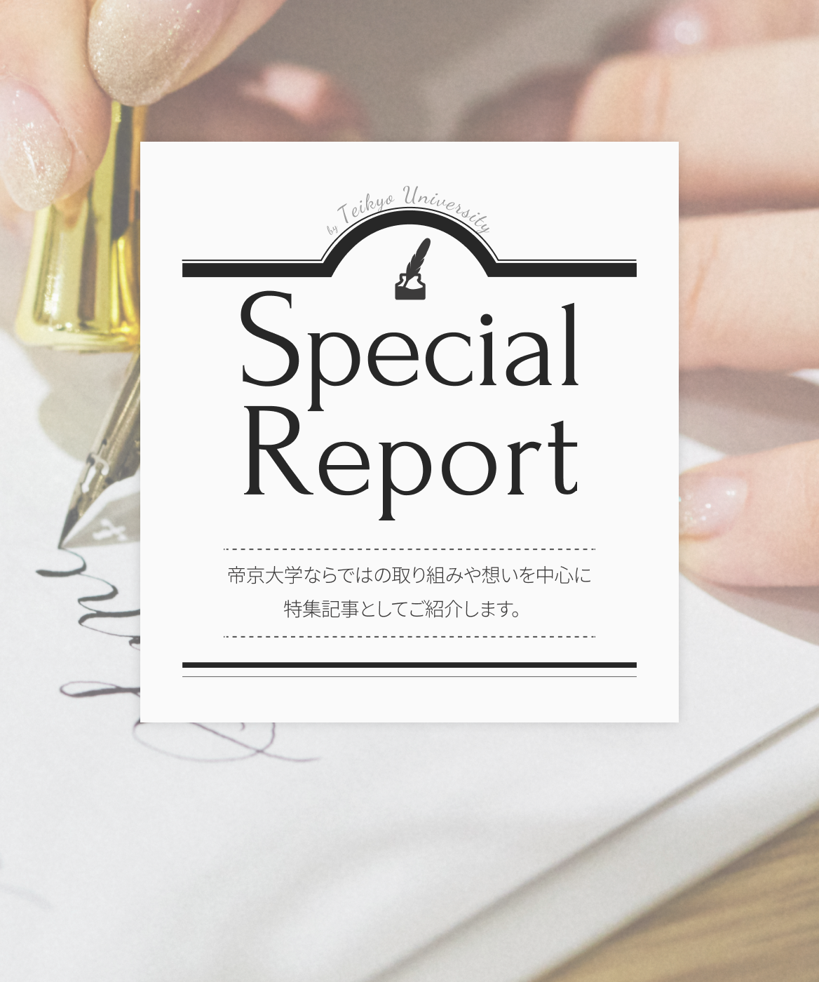 Special Report We will introduce a special feature article focusing on initiatives and ideas unique to Teikyo University.